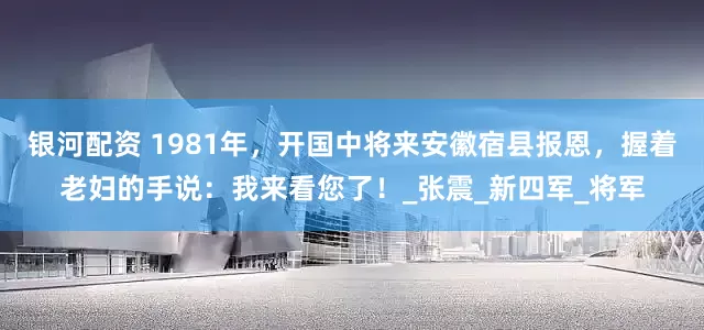 银河配资 1981年，开国中将来安徽宿县报恩，握着老妇的手说：我来看您了！_张震_新四军_将军