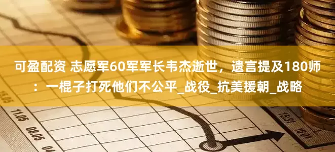 可盈配资 志愿军60军军长韦杰逝世，遗言提及180师：一棍子打死他们不公平_战役_抗美援朝_战略