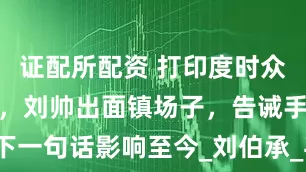 证配所配资 打印度时众将意见不一，刘帅出面镇场子，告诫手下一句话影响至今_刘伯承_毛主席_解放军