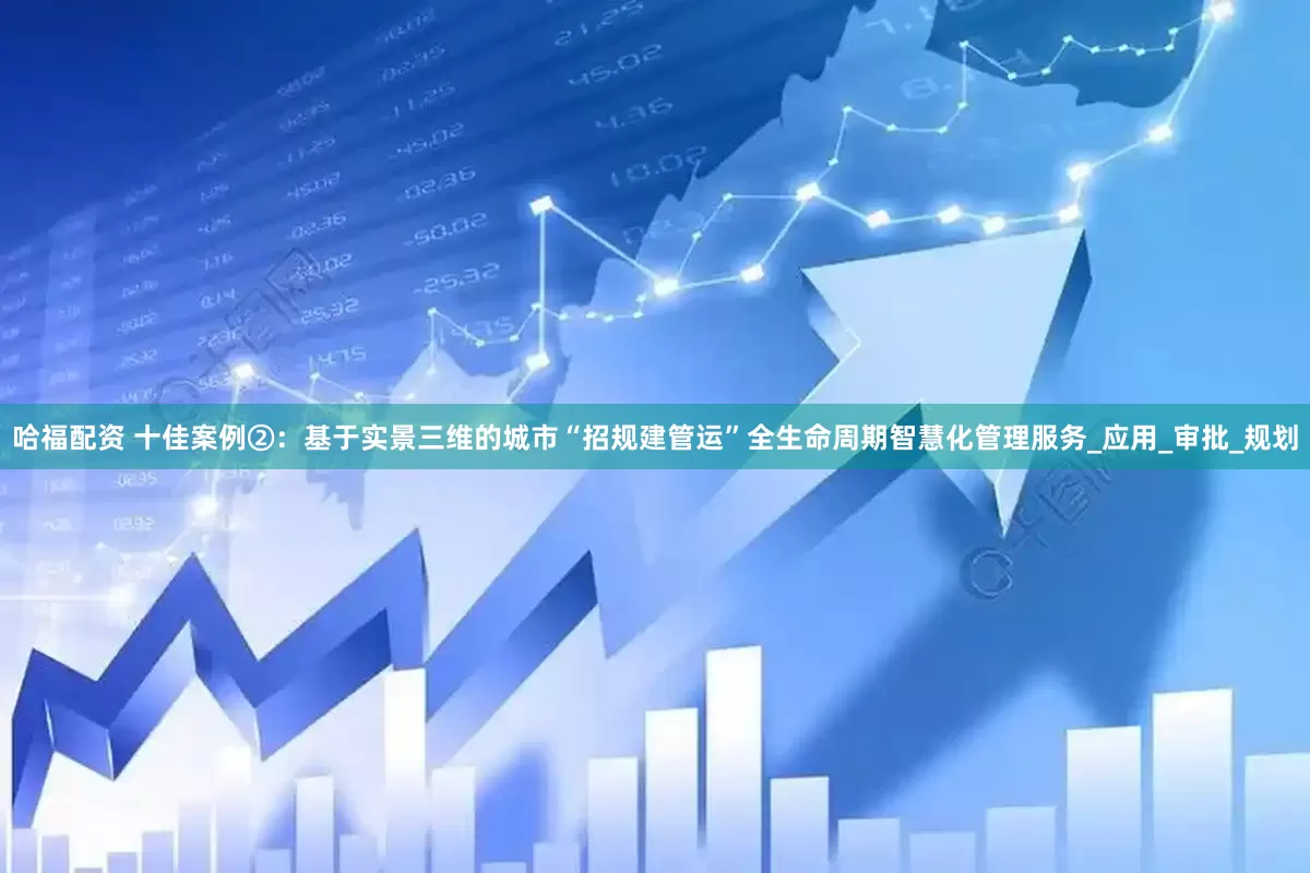 哈福配资 十佳案例②：基于实景三维的城市“招规建管运”全生命周期智慧化管理服务_应用_审批_规划