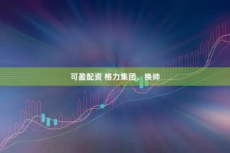 可盈配资 格力集团，换帅