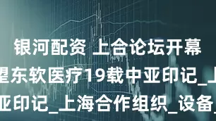 银河配资 上合论坛开幕在即，回望东软医疗19载中亚印记_上海合作组织_设备_技术