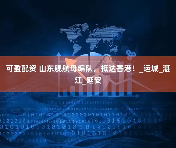 可盈配资 山东舰航母编队，抵达香港！_运城_湛江_延安