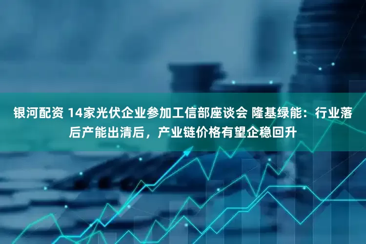 银河配资 14家光伏企业参加工信部座谈会 隆基绿能：行业落后产能出清后，产业链价格有望企稳回升