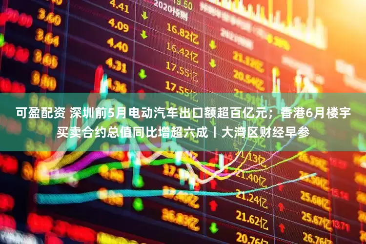 可盈配资 深圳前5月电动汽车出口额超百亿元；香港6月楼宇买卖合约总值同比增超六成丨大湾区财经早参