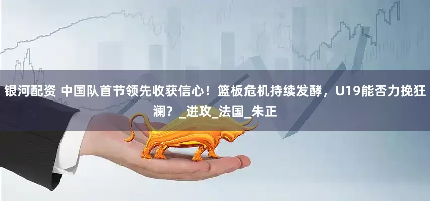 银河配资 中国队首节领先收获信心！篮板危机持续发酵，U19能否力挽狂澜？_进攻_法国_朱正