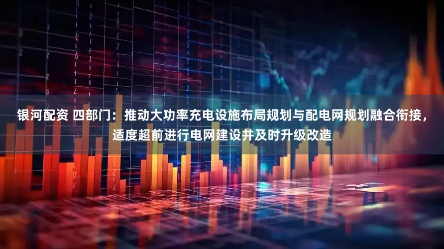 银河配资 四部门：推动大功率充电设施布局规划与配电网规划融合衔接，适度超前进行电网建设并及时升级改造