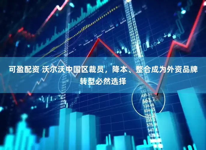 可盈配资 沃尔沃中国区裁员，降本、整合成为外资品牌转型必然选择