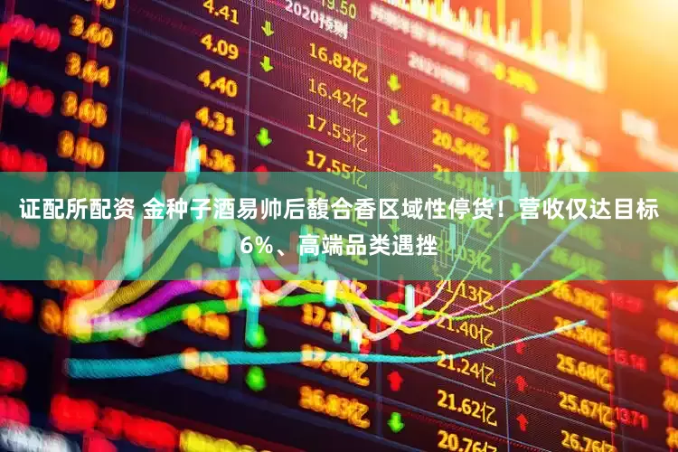 证配所配资 金种子酒易帅后馥合香区域性停货！营收仅达目标6%、高端品类遇挫