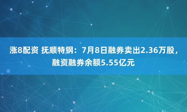 涨8配资 抚顺特钢：7月8日融券卖出2.36万股，融资融券余额5.55亿元