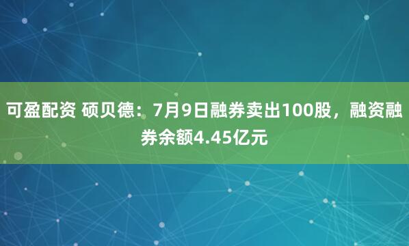 可盈配资 硕贝德：7月9日融券卖出100股，融资融券余额4.45亿元