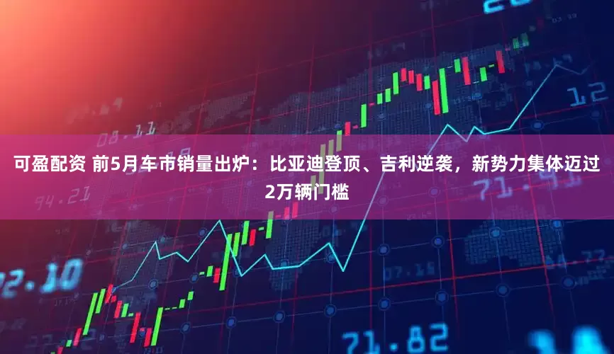 可盈配资 前5月车市销量出炉：比亚迪登顶、吉利逆袭，新势力集体迈过2万辆门槛