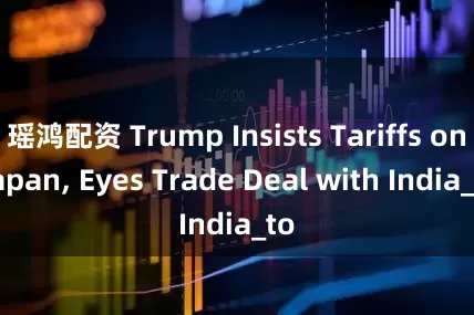 瑶鸿配资 Trump Insists Tariffs on Japan, Eyes Trade Deal with India_to