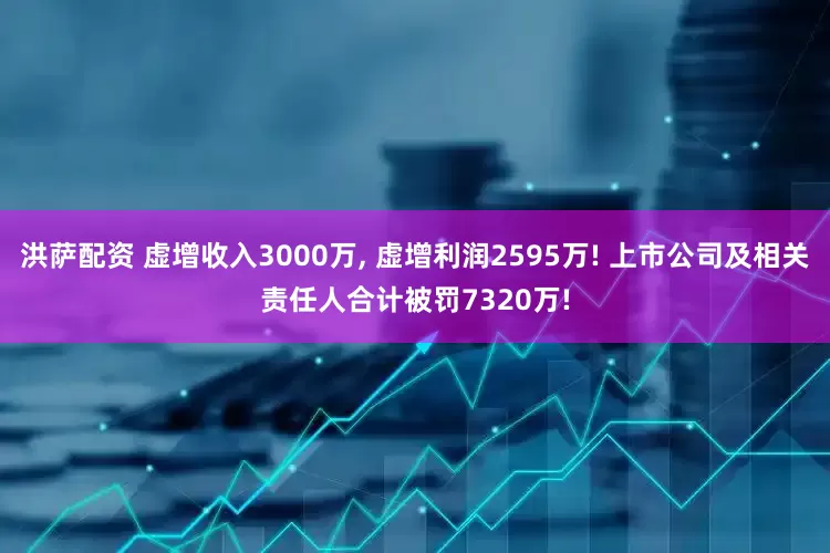 洪萨配资 虚增收入3000万, 虚增利润2595万! 上市公司及相关责任人合计被罚7320万!