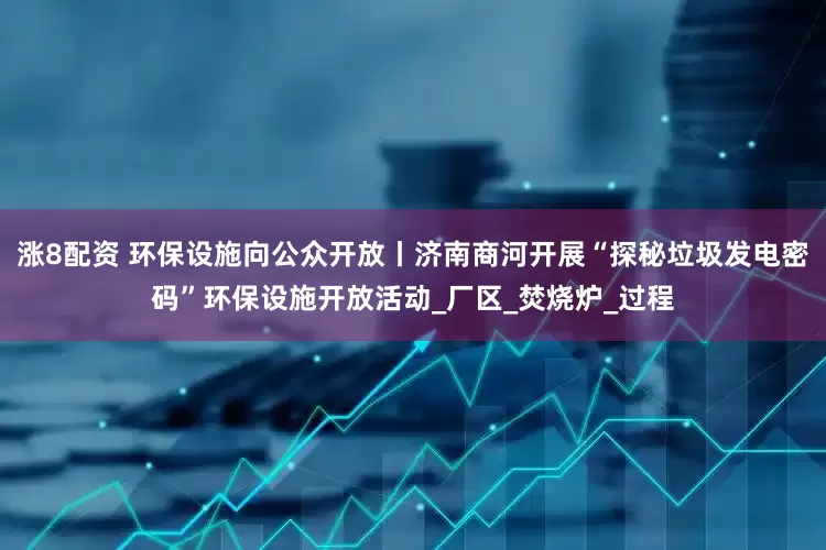 涨8配资 环保设施向公众开放丨济南商河开展“探秘垃圾发电密码”环保设施开放活动_厂区_焚烧炉_过程
