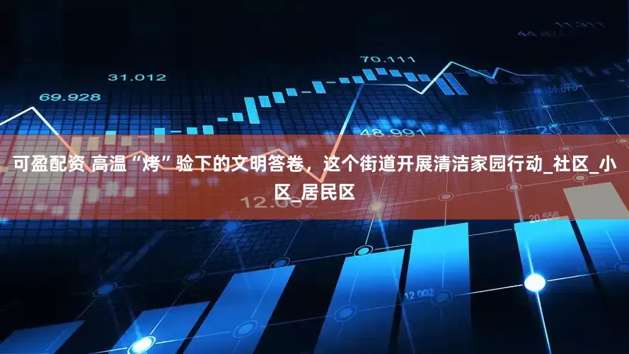 可盈配资 高温“烤”验下的文明答卷，这个街道开展清洁家园行动_社区_小区_居民区