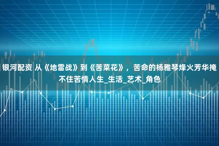 银河配资 从《地雷战》到《苦菜花》，苦命的杨雅琴烽火芳华掩不住苦情人生_生活_艺术_角色
