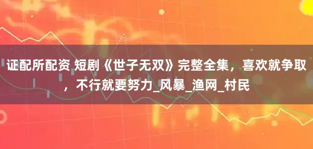 证配所配资 短剧《世子无双》完整全集，喜欢就争取，不行就要努力_风暴_渔网_村民