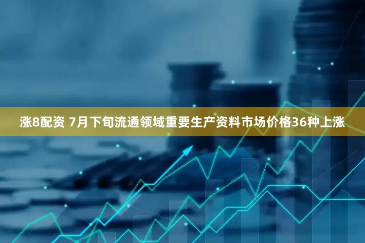 涨8配资 7月下旬流通领域重要生产资料市场价格36种上涨