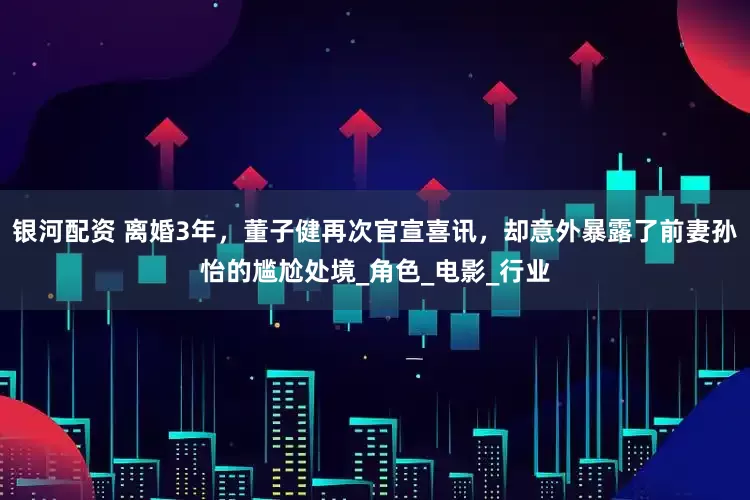 银河配资 离婚3年，董子健再次官宣喜讯，却意外暴露了前妻孙怡的尴尬处境_角色_电影_行业