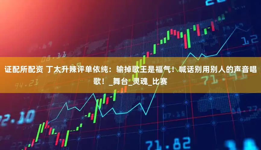 证配所配资 丁太升辣评单依纯：输掉歌王是福气！喊话别用别人的声音唱歌！_舞台_灵魂_比赛