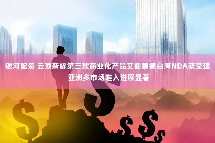 银河配资 云顶新耀第三款商业化产品艾曲莫德台湾NDA获受理 亚洲多市场准入进展显著
