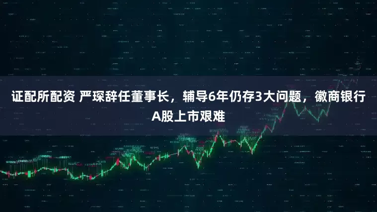 证配所配资 严琛辞任董事长，辅导6年仍存3大问题，徽商银行A股上市艰难