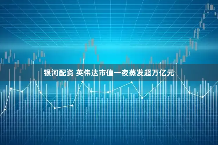 银河配资 英伟达市值一夜蒸发超万亿元