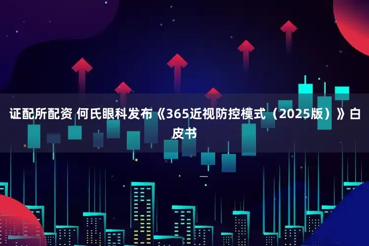 证配所配资 何氏眼科发布《365近视防控模式（2025版）》白皮书