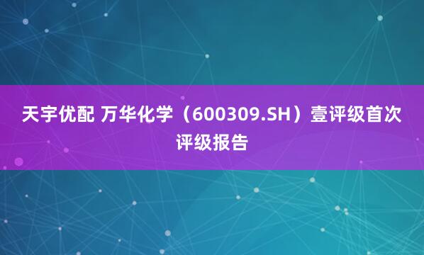天宇优配 万华化学（600309.SH）壹评级首次评级报告