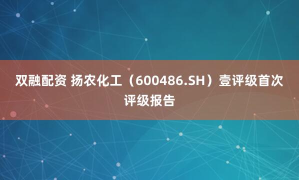 双融配资 扬农化工（600486.SH）壹评级首次评级报告