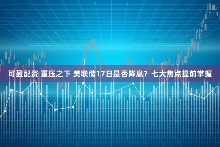 可盈配资 重压之下 美联储17日是否降息？七大焦点提前掌握