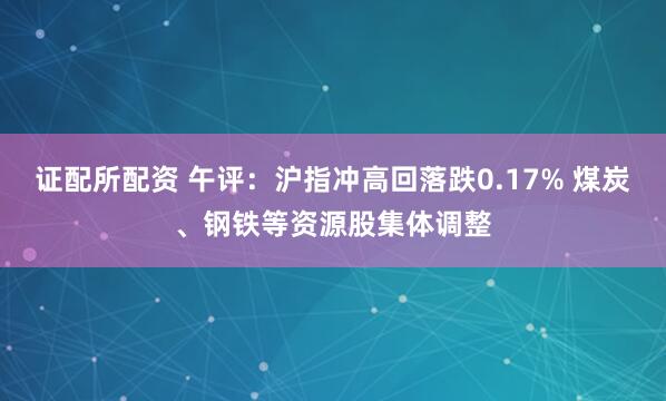 证配所配资 午评：沪指冲高回落跌0.17% 煤炭、钢铁等资源股集体调整