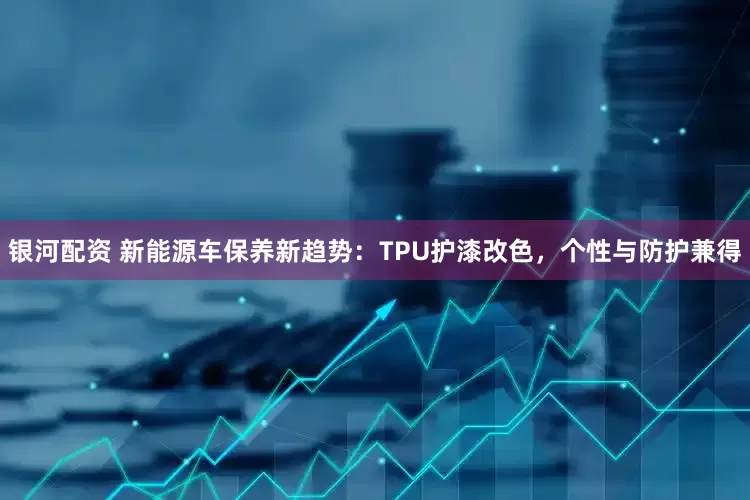银河配资 新能源车保养新趋势：TPU护漆改色，个性与防护兼得