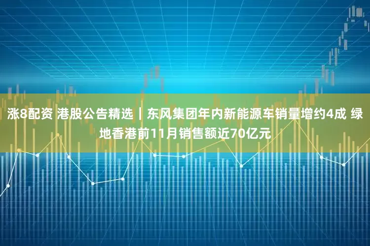 涨8配资 港股公告精选｜东风集团年内新能源车销量增约4成 绿地香港前11月销售额近70亿元