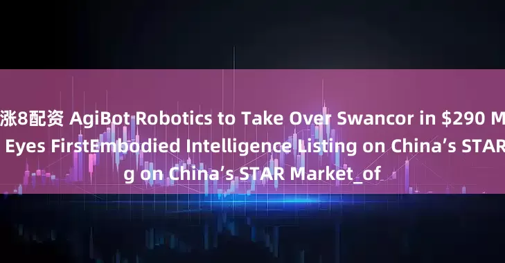 涨8配资 AgiBot Robotics to Take Over Swancor in $290 Million Deal, Eyes FirstEmbodied Intelligence Listing on China’s STAR Market_of