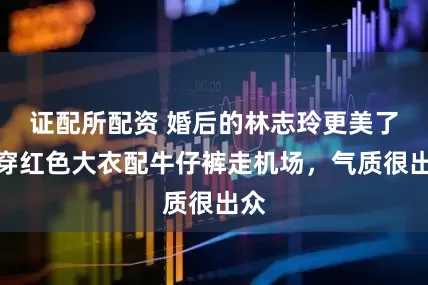 证配所配资 婚后的林志玲更美了，穿红色大衣配牛仔裤走机场，气质很出众