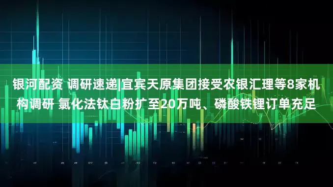 银河配资 调研速递|宜宾天原集团接受农银汇理等8家机构调研 氯化法钛白粉扩至20万吨、磷酸铁锂订单充足