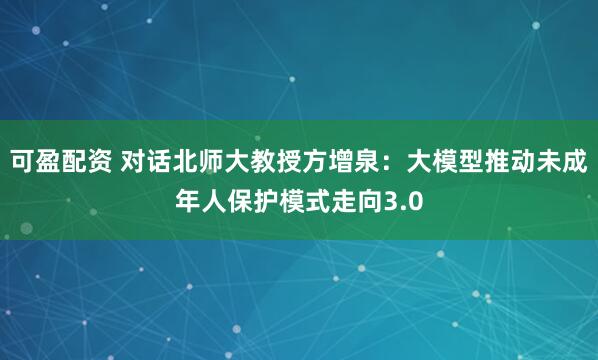 可盈配资 对话北师大教授方增泉：大模型推动未成年人保护模式走向3.0