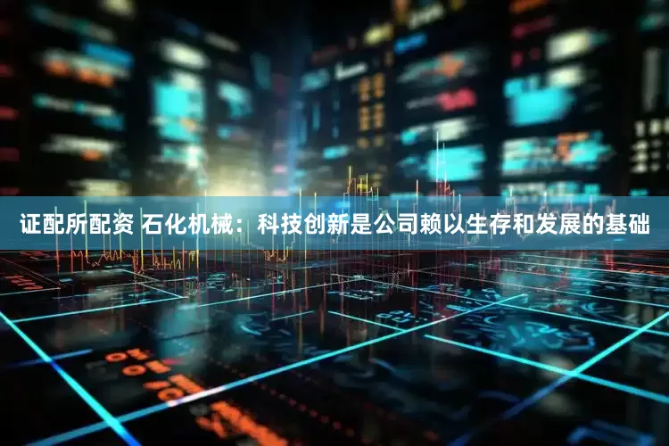 证配所配资 石化机械：科技创新是公司赖以生存和发展的基础