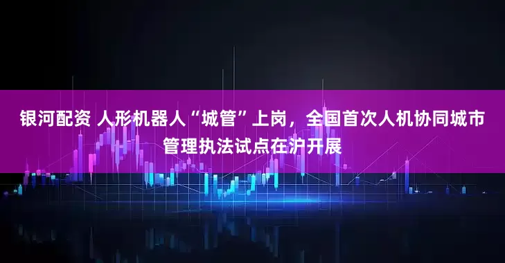 银河配资 人形机器人“城管”上岗，全国首次人机协同城市管理执法试点在沪开展