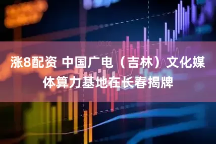 涨8配资 中国广电（吉林）文化媒体算力基地在长春揭牌