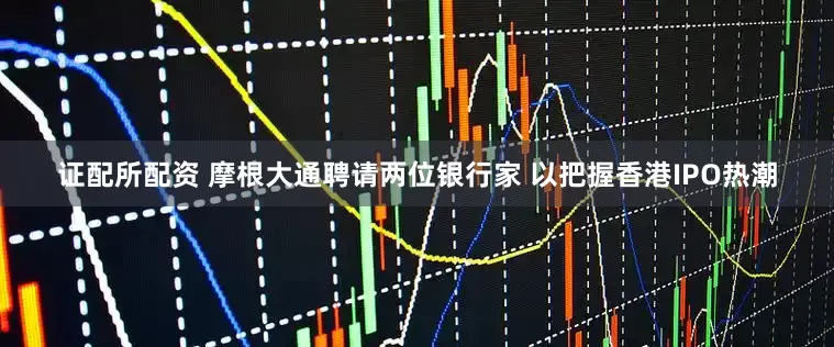证配所配资 摩根大通聘请两位银行家 以把握香港IPO热潮